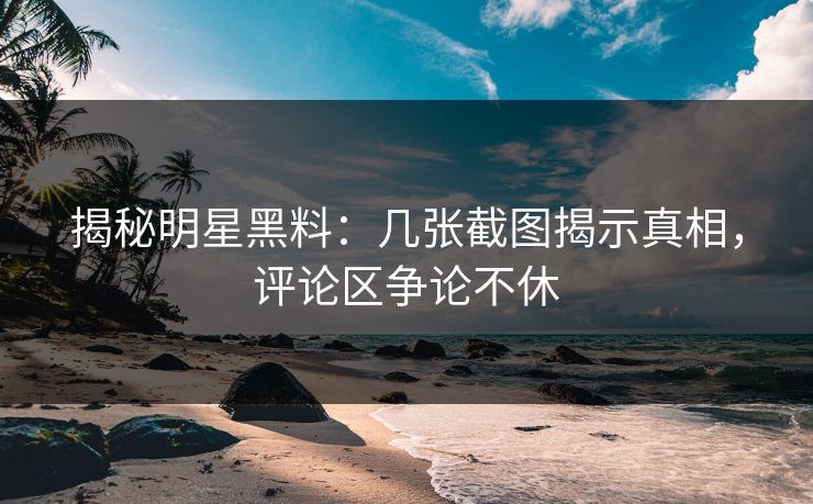 揭秘明星黑料：几张截图揭示真相，评论区争论不休