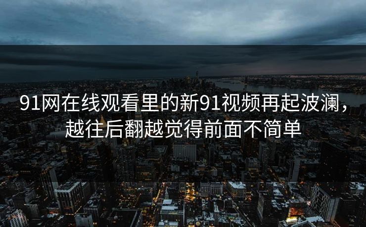 91网在线观看里的新91视频再起波澜，越往后翻越觉得前面不简单