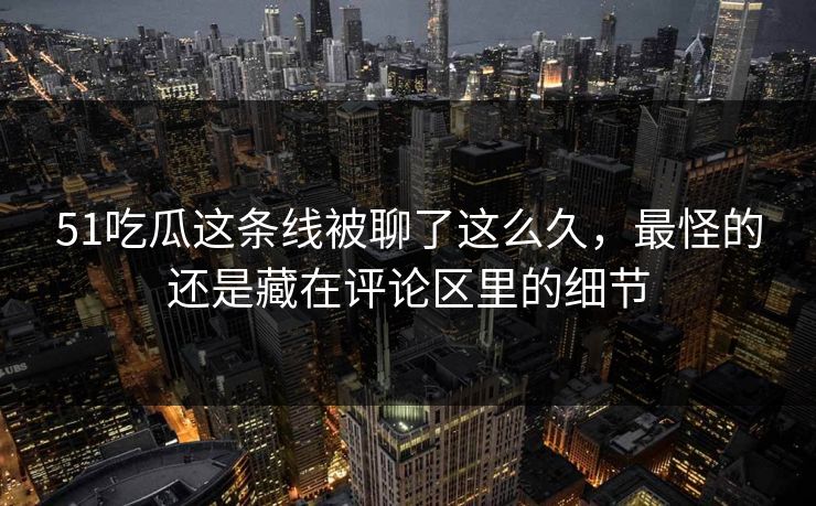 51吃瓜这条线被聊了这么久,最怪的还是藏在评论区里的细节