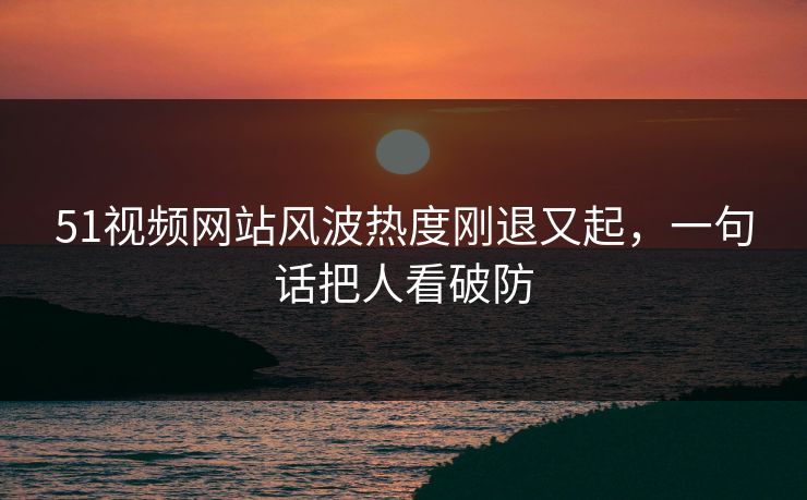 51视频网站风波热度刚退又起,一句话把人看破防