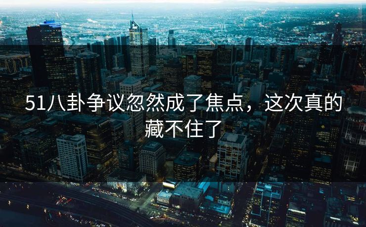 51八卦争议忽然成了焦点，这次真的藏不住了