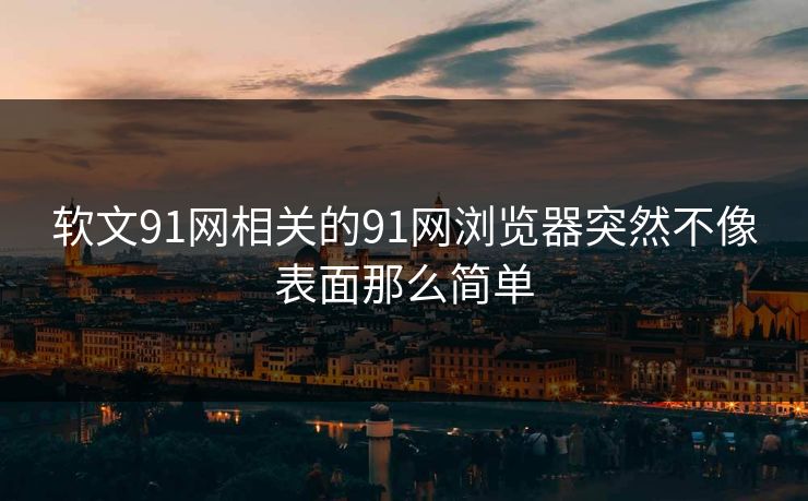 软文91网相关的91网浏览器突然不像表面那么简单
