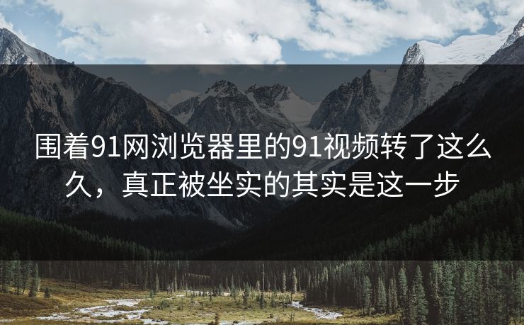 围着91网浏览器里的91视频转了这么久，真正被坐实的其实是这一步