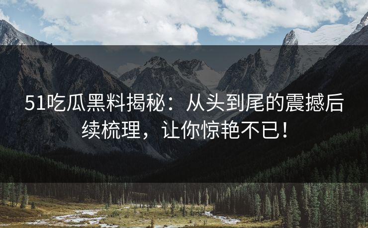 51吃瓜黑料揭秘:从头到尾的震撼后续梳理,让你惊艳不已!