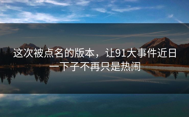 这次被点名的版本,让91大事件近日一下子不再只是热闹 这次被点名的版本,让91大事件近日一下子不再只是热闹
