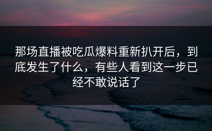 那场直播被吃瓜爆料重新扒开后,到底发生了什么,有些人看到这一步已经不敢说话了 那场直播被吃瓜爆料重新扒开后,到底发生了什么,有些人看到这一步已经不敢说话了