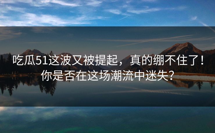 吃瓜51这波又被提起，真的绷不住了！你是否在这场潮流中迷失？