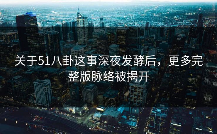 关于51八卦这事深夜发酵后，更多完整版脉络被揭开