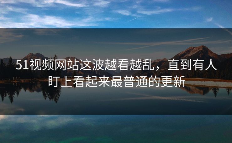 51视频网站这波越看越乱，直到有人盯上看起来最普通的更新