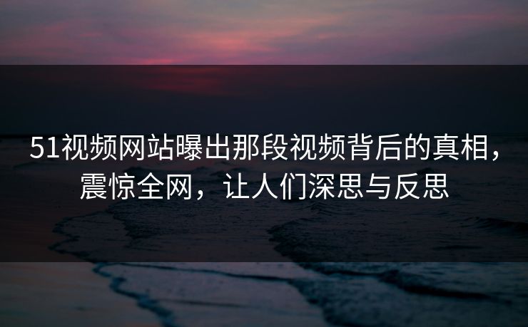 51视频网站曝出那段视频背后的真相，震惊全网，让人们深思与反思