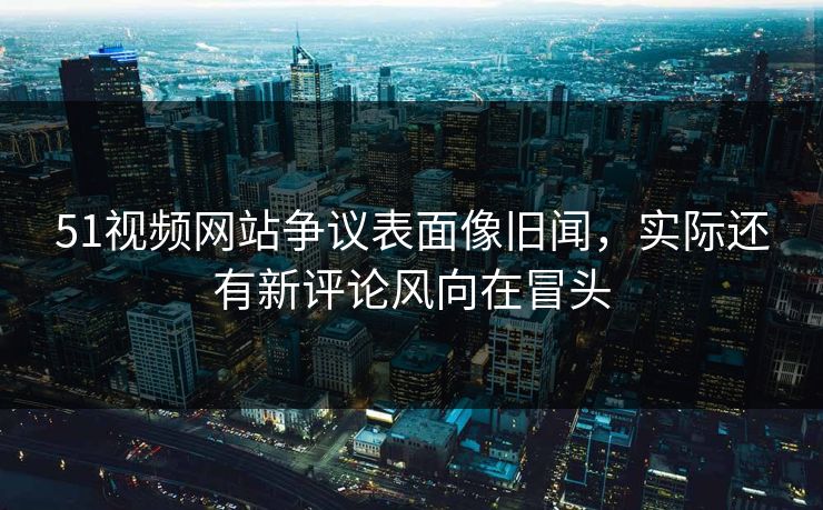 51视频网站争议表面像旧闻，实际还有新评论风向在冒头