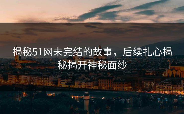 揭秘51网未完结的故事，后续扎心揭秘揭开神秘面纱