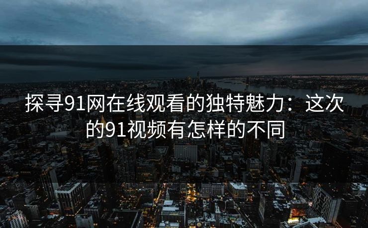 探寻91网在线观看的独特魅力：这次的91视频有怎样的不同