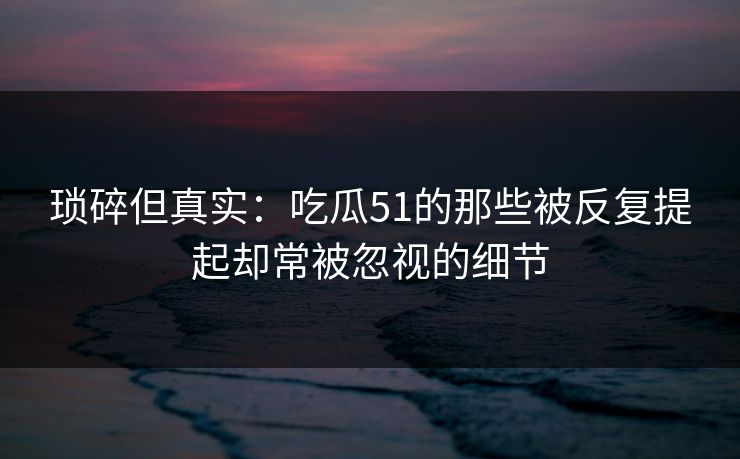 琐碎但真实：吃瓜51的那些被反复提起却常被忽视的细节