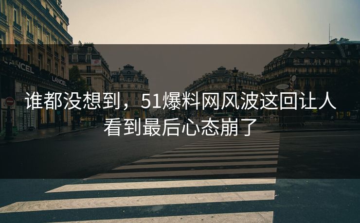 谁都没想到，51爆料网风波这回让人看到最后心态崩了