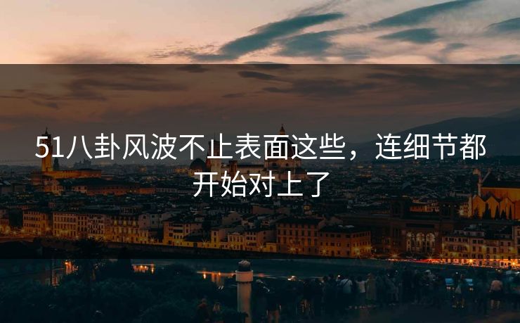 51八卦风波不止表面这些，连细节都开始对上了