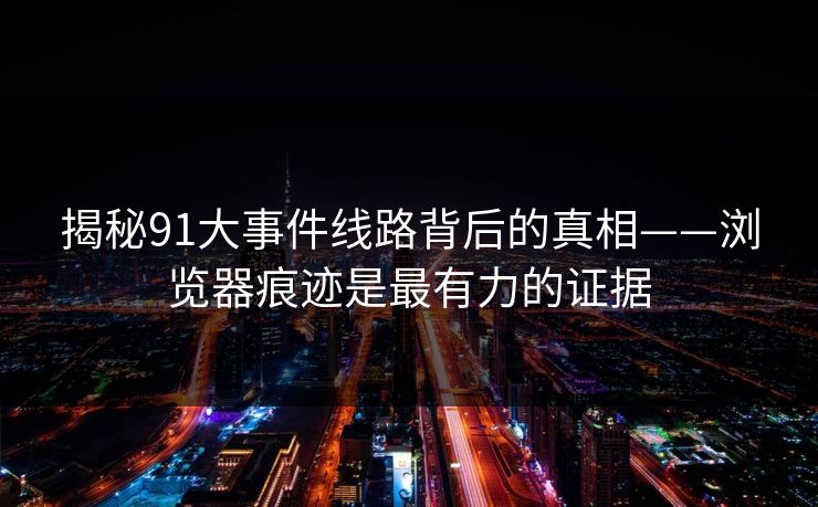 揭秘91大事件线路背后的真相——浏览器痕迹是最有力的证据