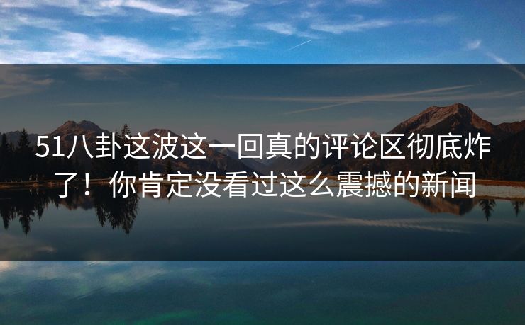 51八卦这波这一回真的评论区彻底炸了！你肯定没看过这么震撼的新闻