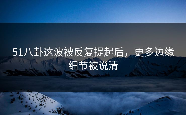51八卦这波被反复提起后，更多边缘细节被说清