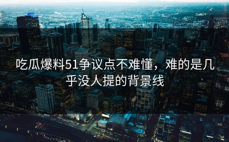 吃瓜爆料51争议点不难懂，难的是几乎没人提的背景线