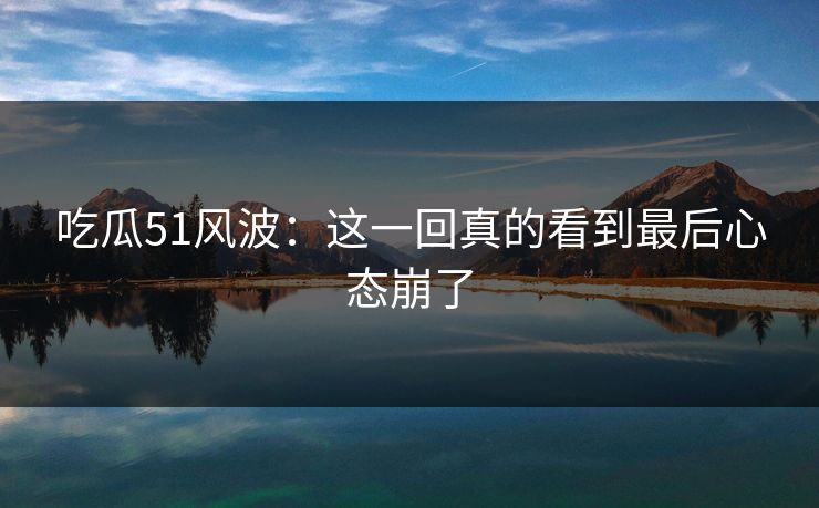 吃瓜51风波：这一回真的看到最后心态崩了