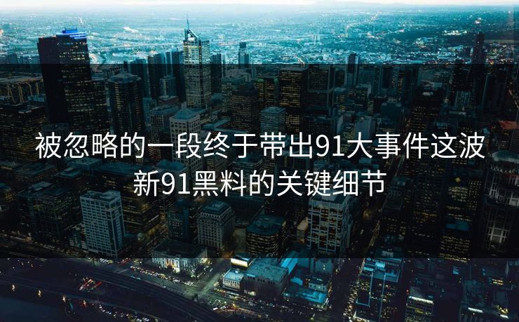 被忽略的一段终于带出91大事件这波新91黑料的关键细节