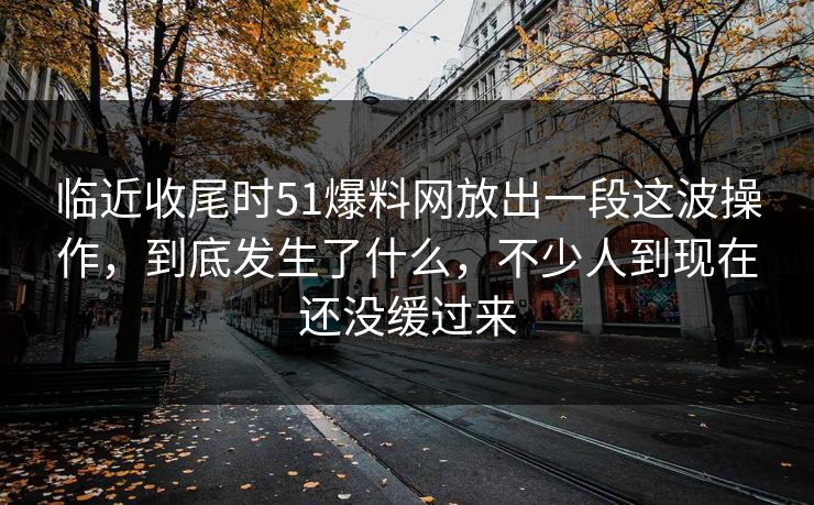 临近收尾时51爆料网放出一段这波操作，到底发生了什么，不少人到现在还没缓过来