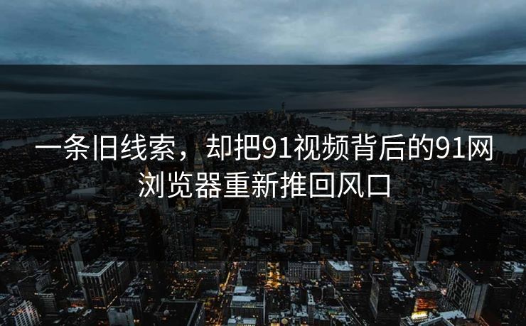 一条旧线索，却把91视频背后的91网浏览器重新推回风口
