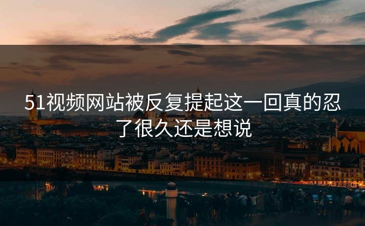 51视频网站被反复提起这一回真的忍了很久还是想说