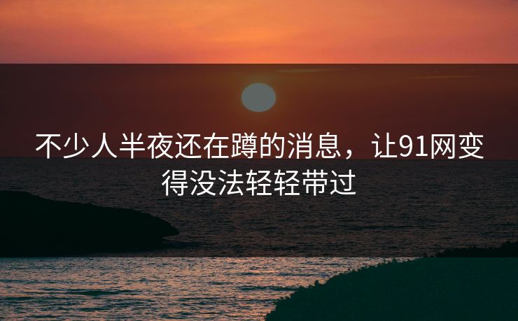 不少人半夜还在蹲的消息，让91网变得没法轻轻带过