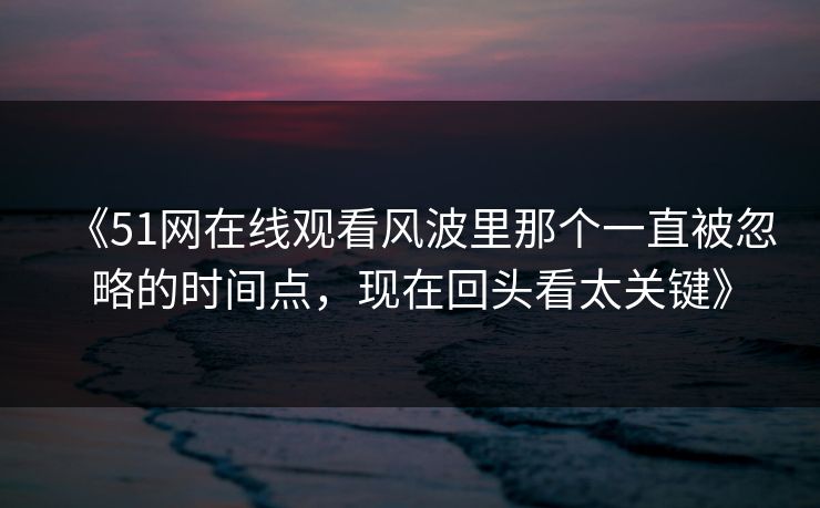 《51网在线观看风波里那个一直被忽略的时间点，现在回头看太关键》