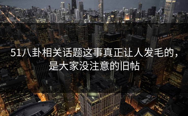 51八卦相关话题这事真正让人发毛的，是大家没注意的旧帖