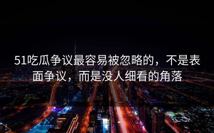 51吃瓜争议最容易被忽略的，不是表面争议，而是没人细看的角落