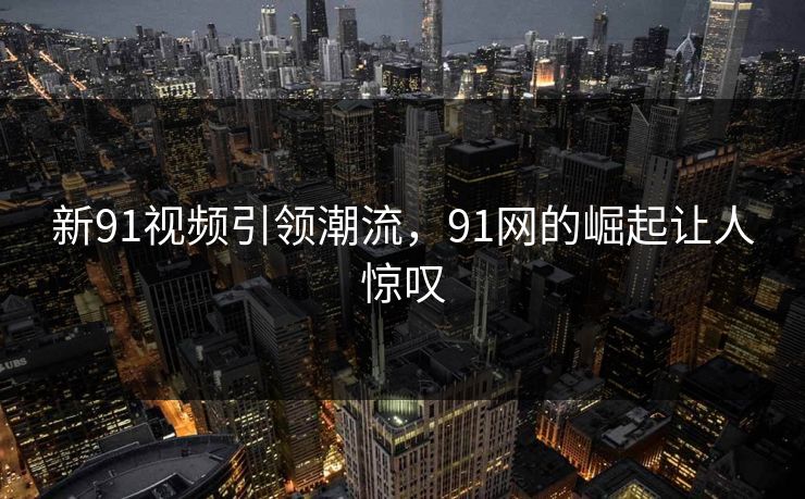 新91视频引领潮流，91网的崛起让人惊叹