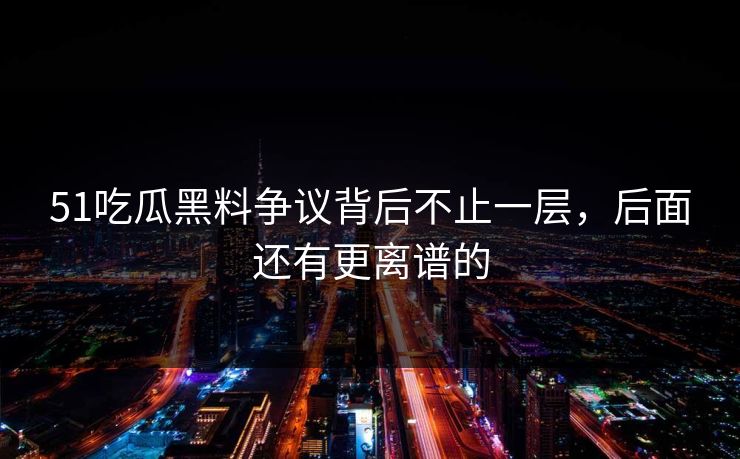 51吃瓜黑料争议背后不止一层，后面还有更离谱的