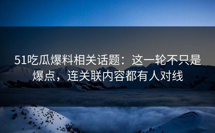 51吃瓜爆料相关话题：这一轮不只是爆点，连关联内容都有人对线