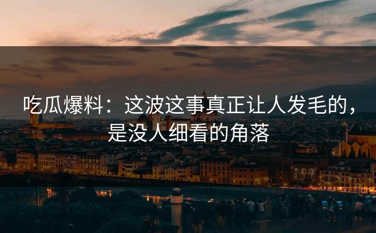 吃瓜爆料：这波这事真正让人发毛的，是没人细看的角落