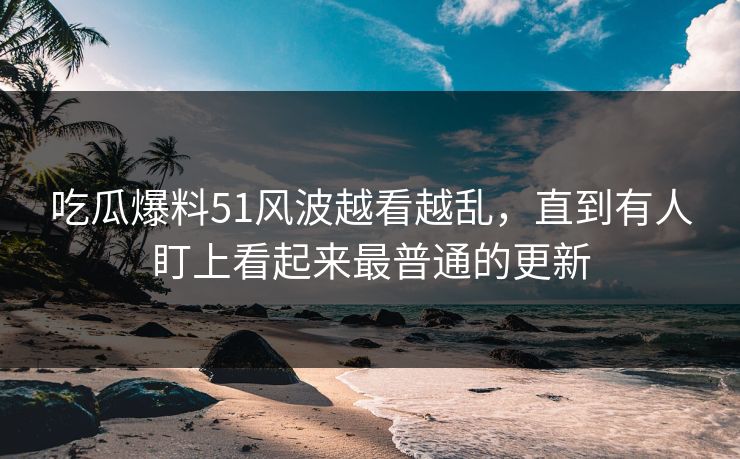 吃瓜爆料51风波越看越乱，直到有人盯上看起来最普通的更新