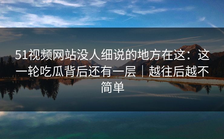 51视频网站没人细说的地方在这：这一轮吃瓜背后还有一层｜越往后越不简单