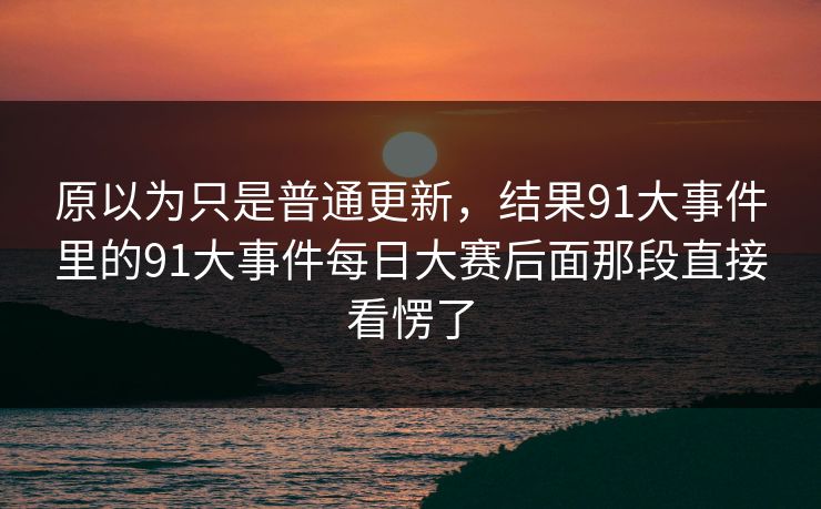 原以为只是普通更新，结果91大事件里的91大事件每日大赛后面那段直接看愣了