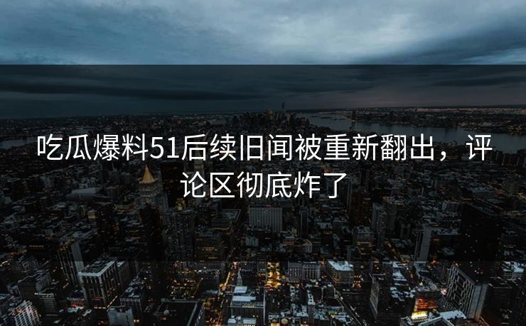 吃瓜爆料51后续旧闻被重新翻出，评论区彻底炸了