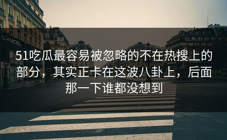 51吃瓜最容易被忽略的不在热搜上的部分，其实正卡在这波八卦上，后面那一下谁都没想到
