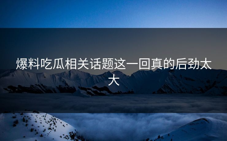 爆料吃瓜相关话题这一回真的后劲太大
