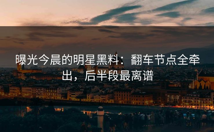 曝光今晨的明星黑料：翻车节点全牵出，后半段最离谱