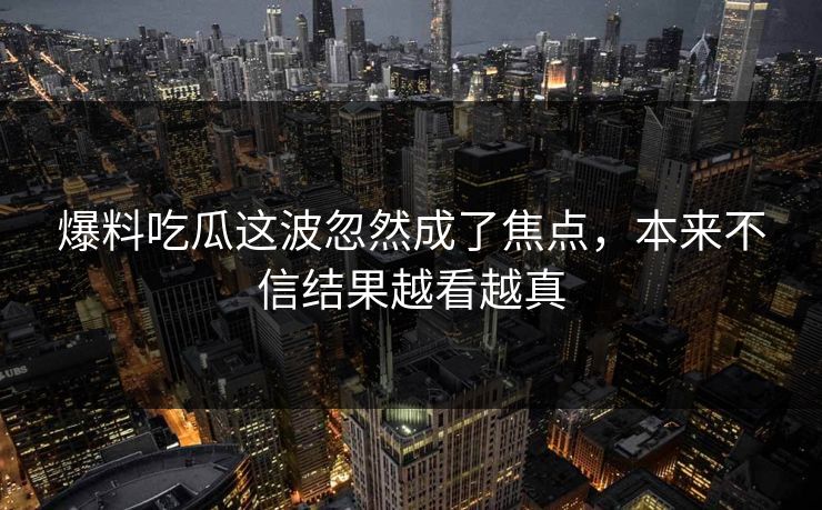 爆料吃瓜这波忽然成了焦点，本来不信结果越看越真