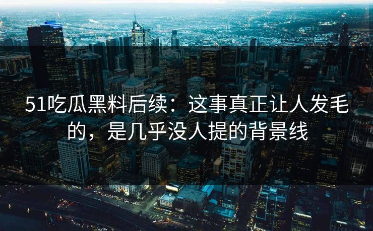51吃瓜黑料后续：这事真正让人发毛的，是几乎没人提的背景线