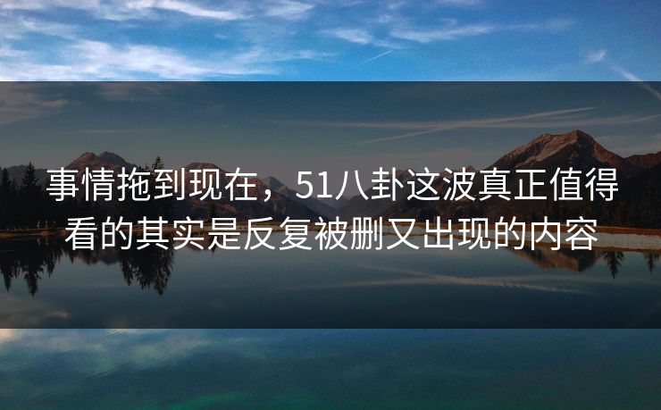 事情拖到现在，51八卦这波真正值得看的其实是反复被删又出现的内容