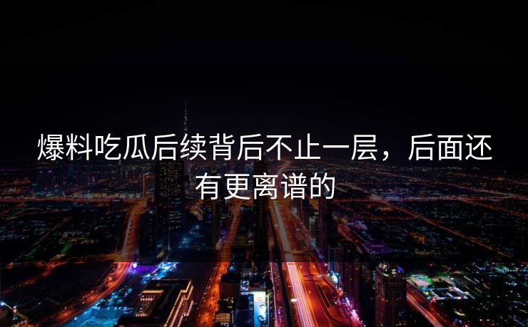 爆料吃瓜后续背后不止一层，后面还有更离谱的