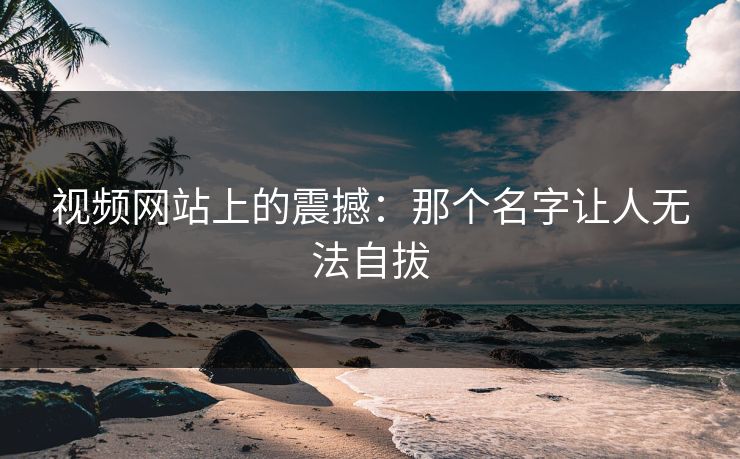 视频网站上的震撼：那个名字让人无法自拔