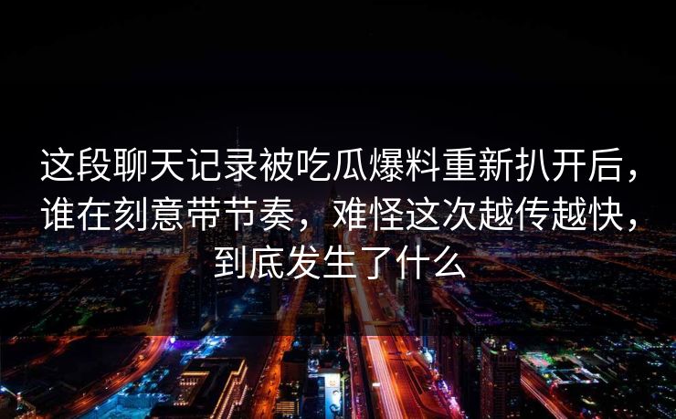 这段聊天记录被吃瓜爆料重新扒开后,谁在刻意带节奏,难怪这次越传越快,到底发生了什么